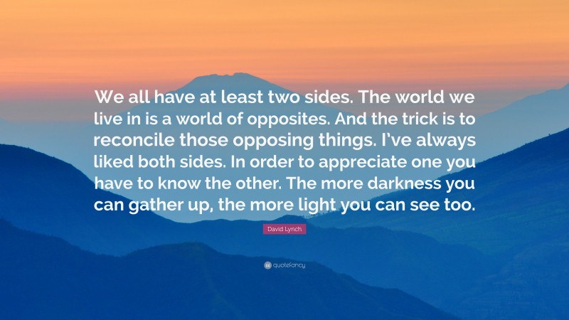 David Lynch Quote: “We all have at least two sides. The world we live in is a world of opposites. And the trick is to reconcile those opposing things. I’ve always liked both sides. In order to appreciate one you have to know the other. The more darkness you can gather up, the more light you can see too.”