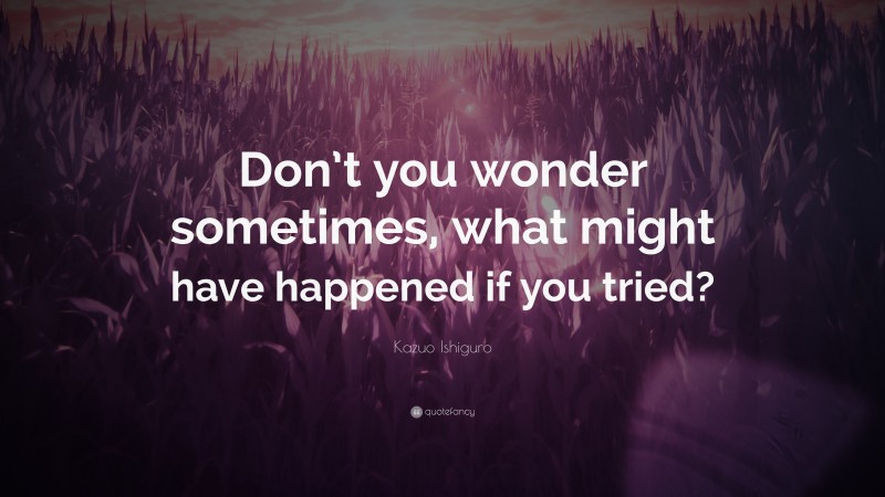 Kazuo Ishiguro Quote: “Don’t you wonder sometimes, what might have happened if you tried?”
