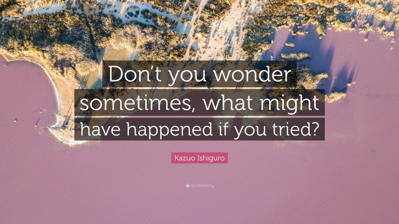 Kazuo Ishiguro Quote: “Don’t you wonder sometimes, what might have happened if you tried?”