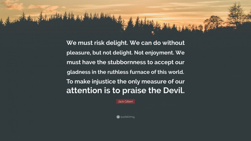 Jack Gilbert Quote: “We must risk delight. We can do without pleasure, but not delight. Not enjoyment. We must have the stubbornness to accept our gladness in the ruthless furnace of this world. To make injustice the only measure of our attention is to praise the Devil.”