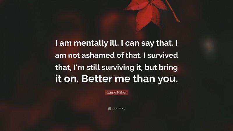 Carrie Fisher Quote: “I am mentally ill. I can say that. I am not ashamed of that. I survived that, I’m still surviving it, but bring it on. Better me than you.”