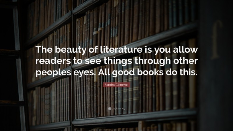 Sandra Cisneros Quote: “The beauty of literature is you allow readers to see things through other peoples eyes. All good books do this.”