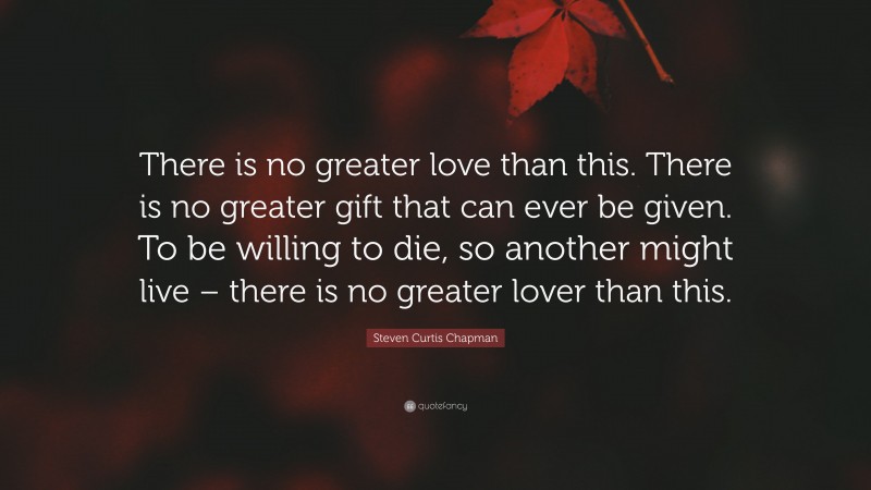 Steven Curtis Chapman Quote: “There is no greater love than this. There is no greater gift that can ever be given. To be willing to die, so another might live – there is no greater lover than this.”