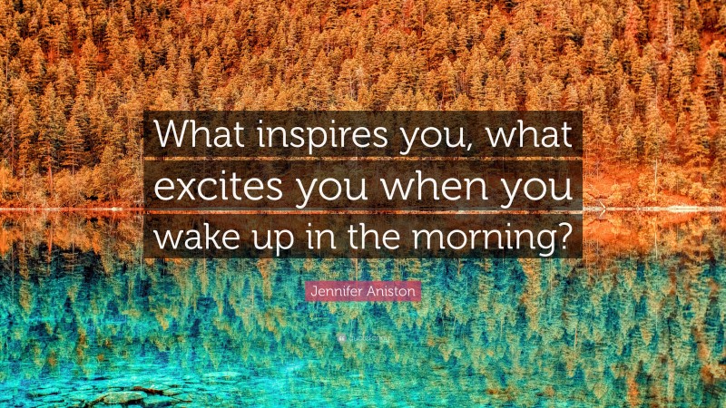 Jennifer Aniston Quote: “What inspires you, what excites you when you wake up in the morning?”