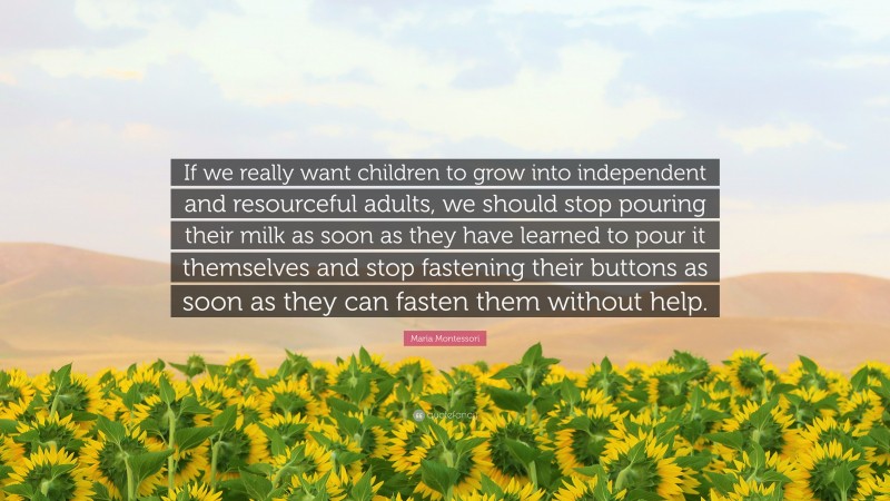 Maria Montessori Quote: “If we really want children to grow into independent and resourceful adults, we should stop pouring their milk as soon as they have learned to pour it themselves and stop fastening their buttons as soon as they can fasten them without help.”