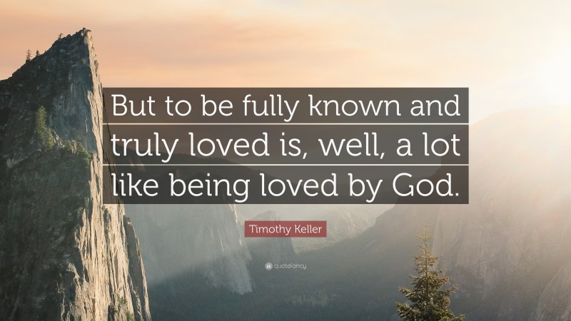 Timothy Keller Quote: “But to be fully known and truly loved is, well, a lot like being loved by God.”