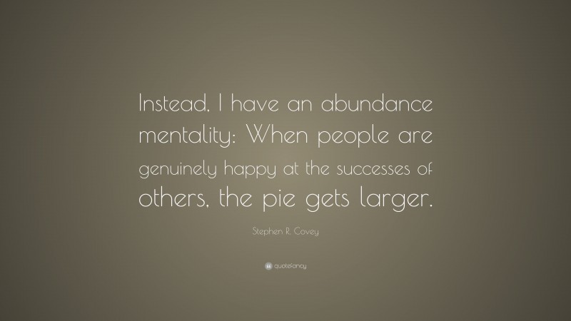 Stephen R. Covey Quote: “Instead, I have an abundance mentality: When people are genuinely happy at the successes of others, the pie gets larger.”