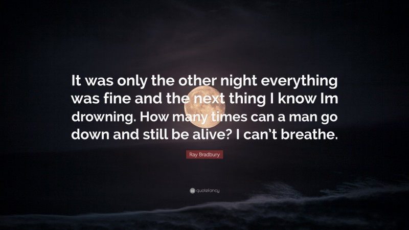 Ray Bradbury Quote: “It was only the other night everything was fine and the next thing I know Im drowning. How many times can a man go down and still be alive? I can’t breathe.”