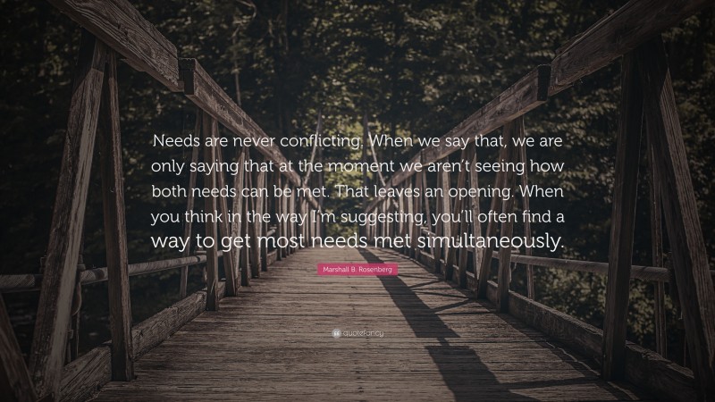 Marshall B. Rosenberg Quote: “Needs are never conflicting. When we say that, we are only saying that at the moment we aren’t seeing how both needs can be met. That leaves an opening. When you think in the way I’m suggesting, you’ll often find a way to get most needs met simultaneously.”