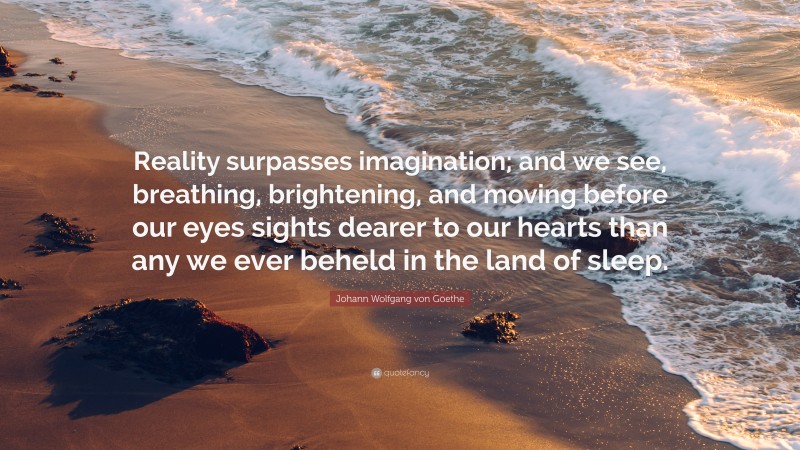 Johann Wolfgang von Goethe Quote: “Reality surpasses imagination; and we see, breathing, brightening, and moving before our eyes sights dearer to our hearts than any we ever beheld in the land of sleep.”