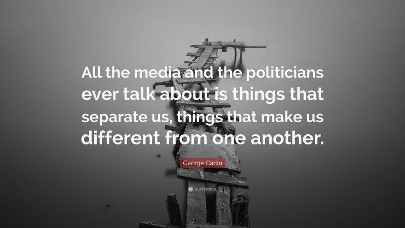 George Carlin Quote: “All the media and the politicians ever talk about is things that separate us, things that make us different from one another.”