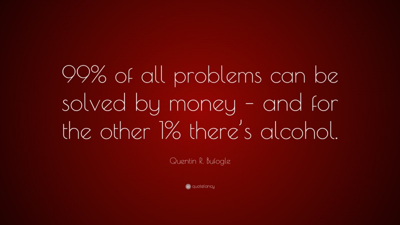 Quentin R. Bufogle Quote: “99% of all problems can be solved by money – and for the other 1% there’s alcohol.”