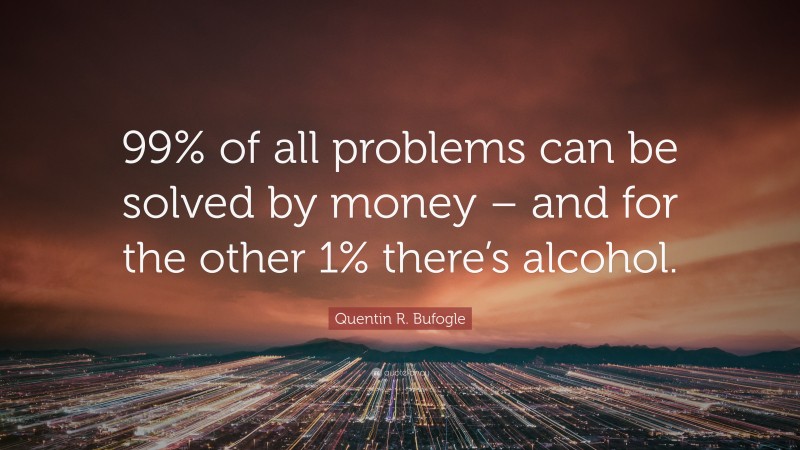 Quentin R. Bufogle Quote: “99% of all problems can be solved by money – and for the other 1% there’s alcohol.”