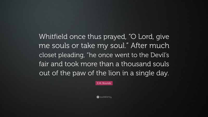 E.M. Bounds Quote: “Whitfield once thus prayed, “O Lord, give me souls or take my soul.” After much closet pleading, “he once went to the Devil’s fair and took more than a thousand souls out of the paw of the lion in a single day.”