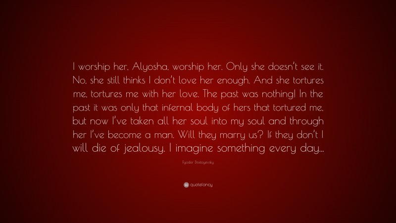 Fyodor Dostoyevsky Quote: “I worship her, Alyosha, worship her. Only she doesn’t see it. No, she still thinks I don’t love her enough. And she tortures me, tortures me with her love. The past was nothing! In the past it was only that infernal body of hers that tortured me, but now I’ve taken all her soul into my soul and through her I’ve become a man. Will they marry us? If they don’t I will die of jealousy. I imagine something every day...”