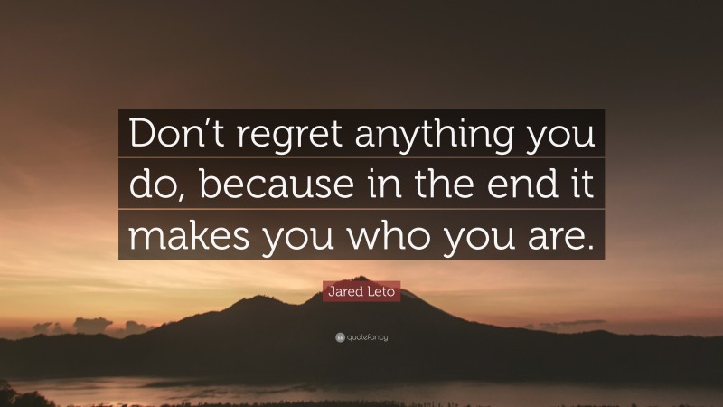 Jared Leto Quote: “Don’t regret anything you do, because in the end it makes you who you are.”
