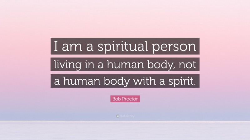Bob Proctor Quote: “I am a spiritual person living in a human body, not a human body with a spirit.”