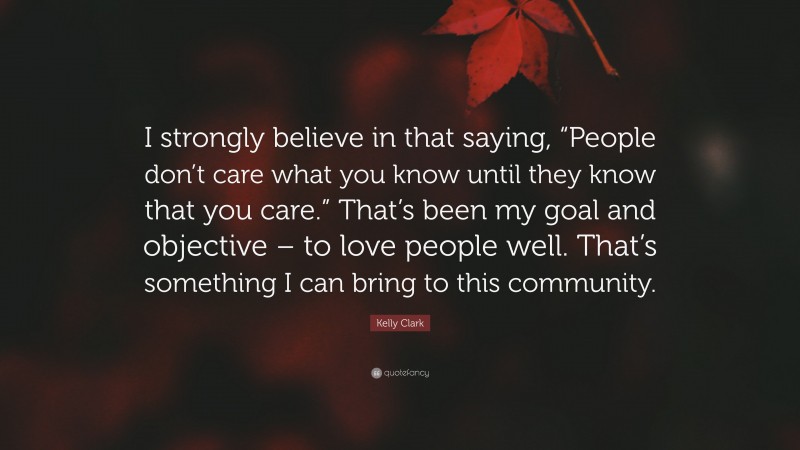 Kelly Clark Quote: “I strongly believe in that saying, “People don’t care what you know until they know that you care.” That’s been my goal and objective – to love people well. That’s something I can bring to this community.”
