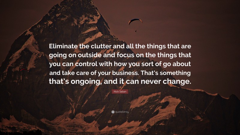 Nick Saban Quote: “Eliminate the clutter and all the things that are going on outside and focus on the things that you can control with how you sort of go about and take care of your business. That’s something that’s ongoing, and it can never change.”