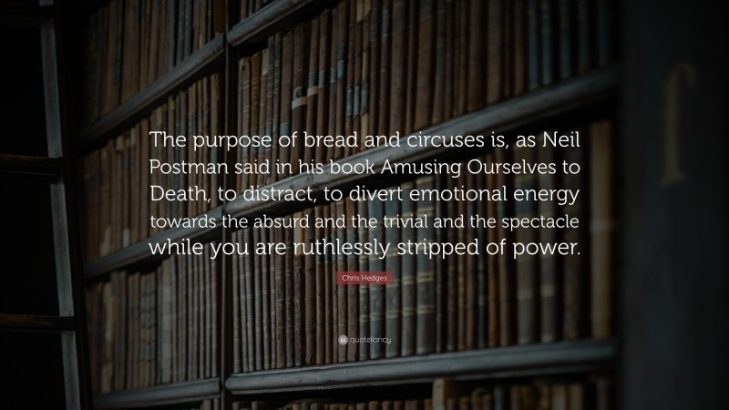 Chris Hedges Quote: “The purpose of bread and circuses is, as Neil Postman said in his book Amusing Ourselves to Death, to distract, to divert emotional energy towards the absurd and the trivial and the spectacle while you are ruthlessly stripped of power.”