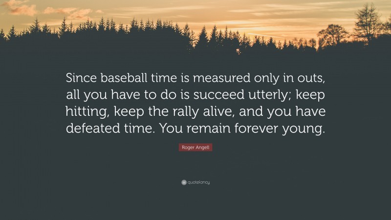 Roger Angell Quote: “Since baseball time is measured only in outs, all you have to do is succeed utterly; keep hitting, keep the rally alive, and you have defeated time. You remain forever young.”