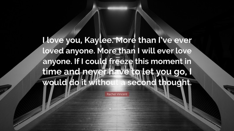 Rachel Vincent Quote: “I love you, Kaylee. More than I’ve ever loved anyone. More than I will ever love anyone. If I could freeze this moment in time and never have to let you go, I would do it without a second thought.”