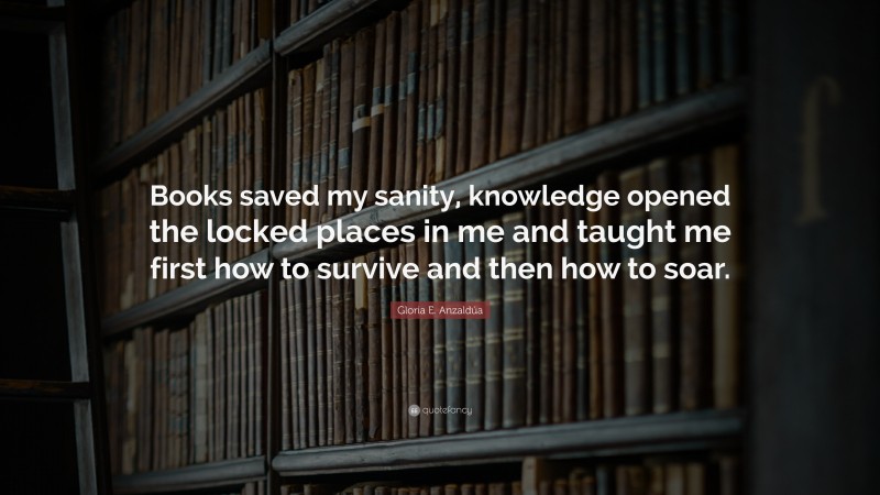 Gloria E. Anzaldúa Quote: “Books saved my sanity, knowledge opened the locked places in me and taught me first how to survive and then how to soar.”