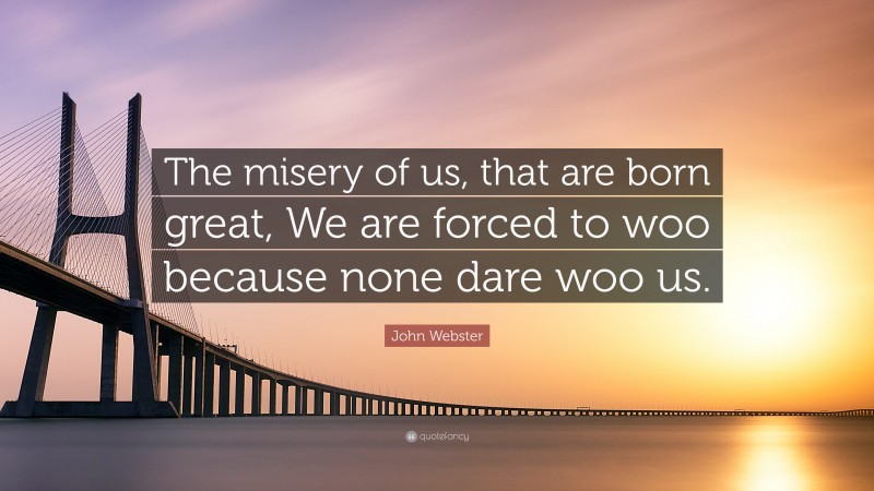 John Webster Quote: “The misery of us, that are born great, We are forced to woo because none dare woo us.”