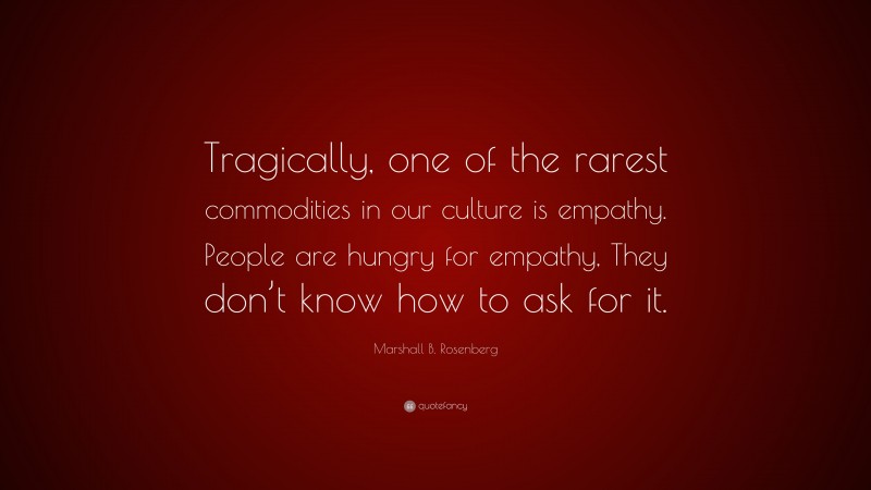 Marshall B. Rosenberg Quote: “Tragically, one of the rarest commodities in our culture is empathy. People are hungry for empathy, They don’t know how to ask for it.”