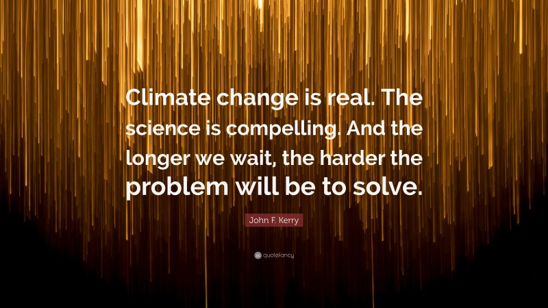 John F. Kerry Quote: “Climate change is real. The science is compelling. And the longer we wait, the harder the problem will be to solve.”