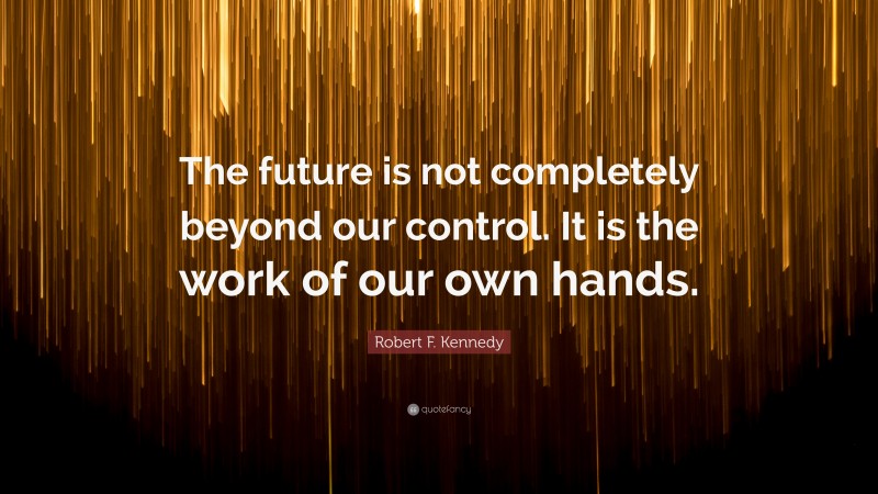 Robert F. Kennedy Quote: “The future is not completely beyond our control. It is the work of our own hands.”