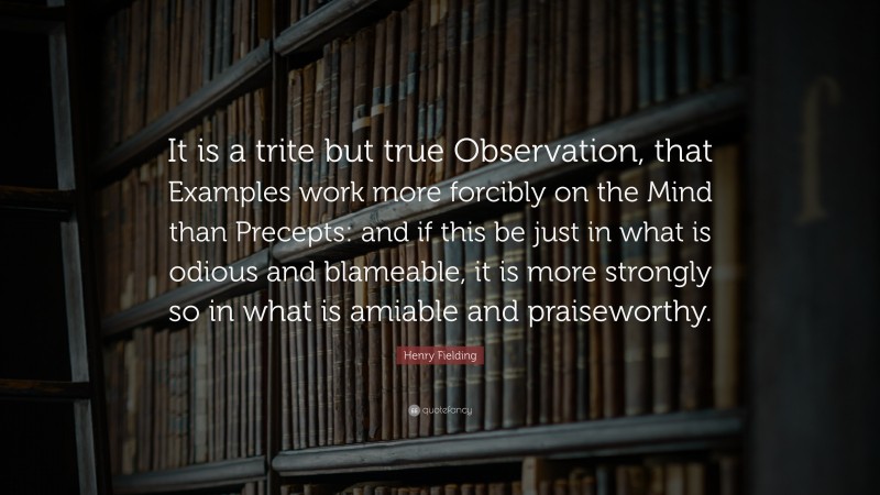 Henry Fielding Quote: “It is a trite but true Observation, that Examples work more forcibly on the Mind than Precepts: and if this be just in what is odious and blameable, it is more strongly so in what is amiable and praiseworthy.”