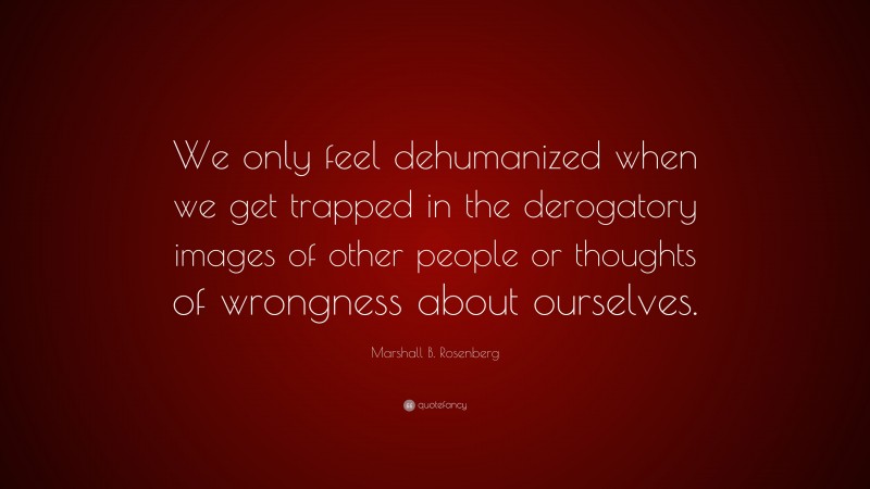 Marshall B. Rosenberg Quote: “We only feel dehumanized when we get trapped in the derogatory images of other people or thoughts of wrongness about ourselves.”
