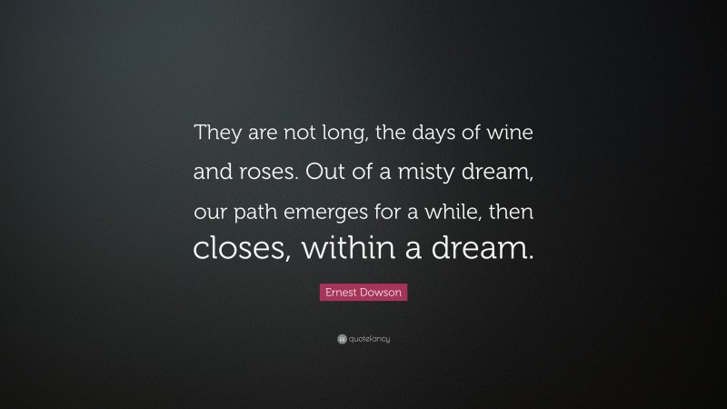 Ernest Dowson Quote: “They are not long, the days of wine and roses. Out of a misty dream, our path emerges for a while, then closes, within a dream.”