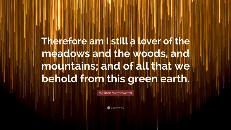 William Wordsworth Quote: “Therefore am I still a lover of the meadows and the woods, and mountains; and of all that we behold from this green earth.”