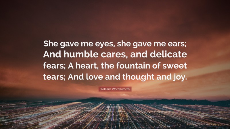 William Wordsworth Quote: “She gave me eyes, she gave me ears; And humble cares, and delicate fears; A heart, the fountain of sweet tears; And love and thought and joy.”