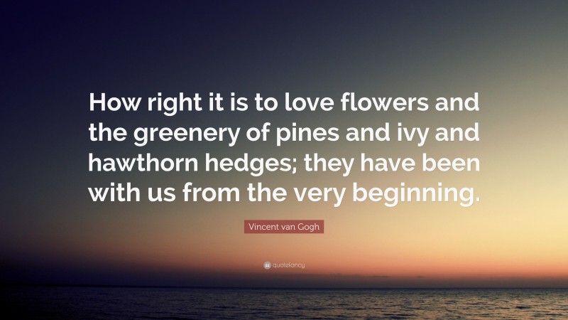 Vincent van Gogh Quote: “How right it is to love flowers and the greenery of pines and ivy and hawthorn hedges; they have been with us from the very beginning.”