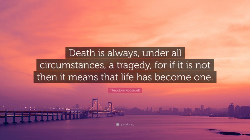 Theodore Roosevelt Quote: “Death is always, under all circumstances, a tragedy, for if it is not then it means that life has become one.”