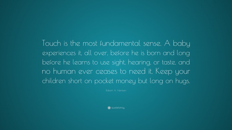 Robert A. Heinlein Quote: “Touch is the most fundamental sense. A baby experiences it, all over, before he is born and long before he learns to use sight, hearing, or taste, and no human ever ceases to need it. Keep your children short on pocket money but long on hugs.”