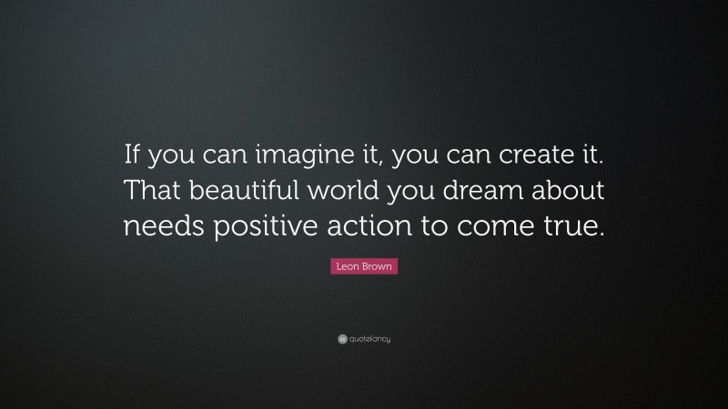 Leon Brown Quote: “If you can imagine it, you can create it. That beautiful world you dream about needs positive action to come true.”