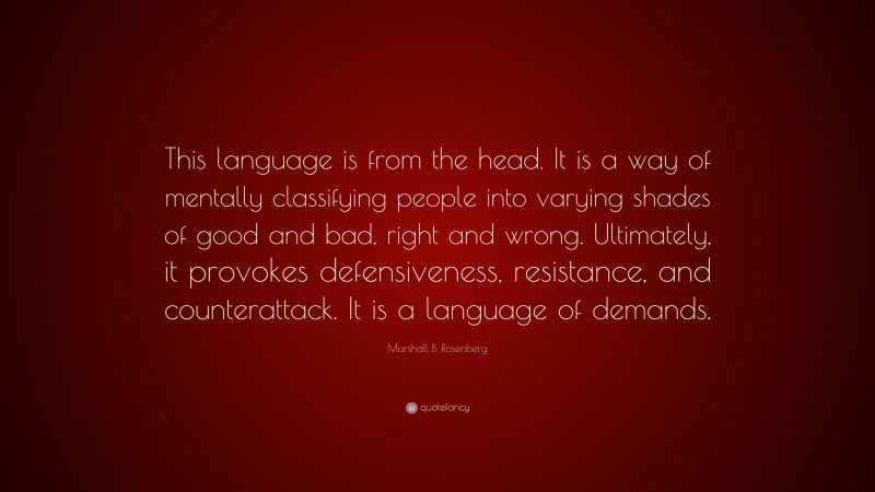 Marshall B. Rosenberg Quote: “This language is from the head. It is a way of mentally classifying people into varying shades of good and bad, right and wrong. Ultimately, it provokes defensiveness, resistance, and counterattack. It is a language of demands.”