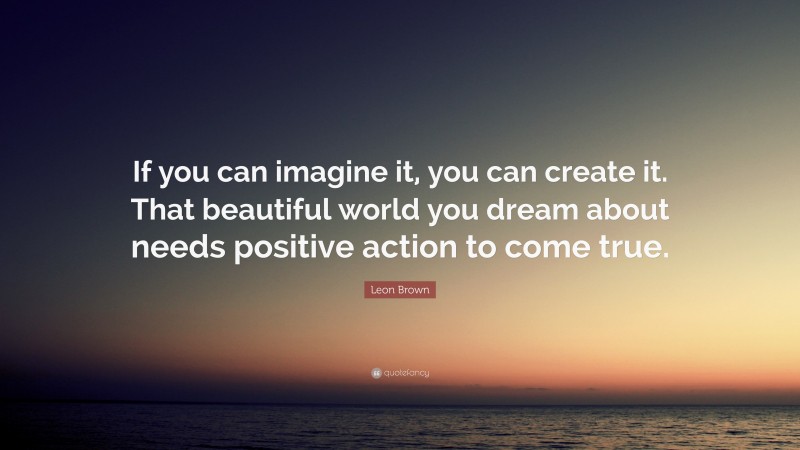 Leon Brown Quote: “If you can imagine it, you can create it. That beautiful world you dream about needs positive action to come true.”