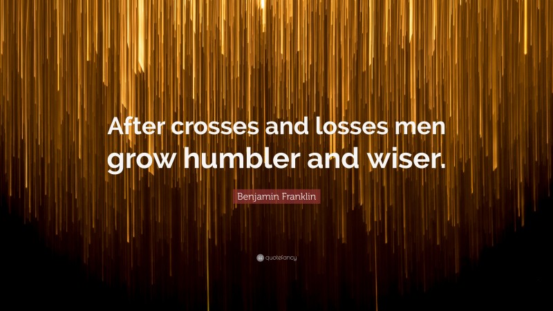 Benjamin Franklin Quote: “After crosses and losses men grow humbler and wiser.”