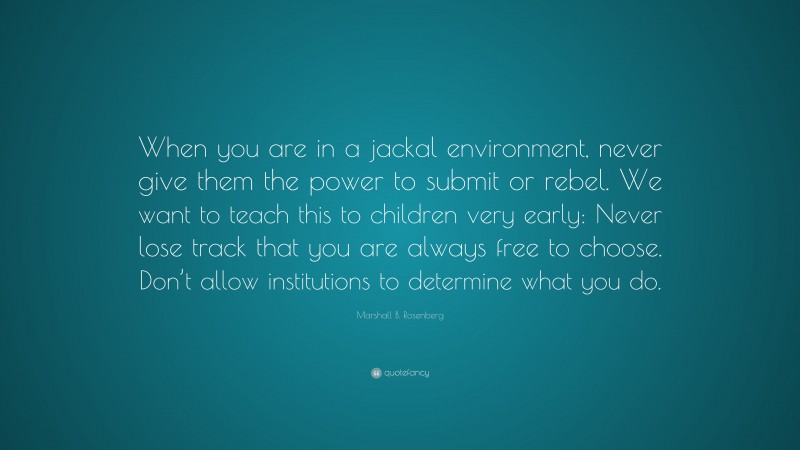 Marshall B. Rosenberg Quote: “When you are in a jackal environment, never give them the power to submit or rebel. We want to teach this to children very early: Never lose track that you are always free to choose. Don’t allow institutions to determine what you do.”