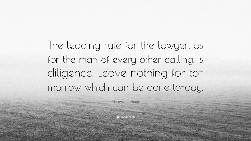Abraham Lincoln Quote: “The leading rule for the lawyer, as for the man of every other calling, is diligence. Leave nothing for to-morrow which can be done to-day.”