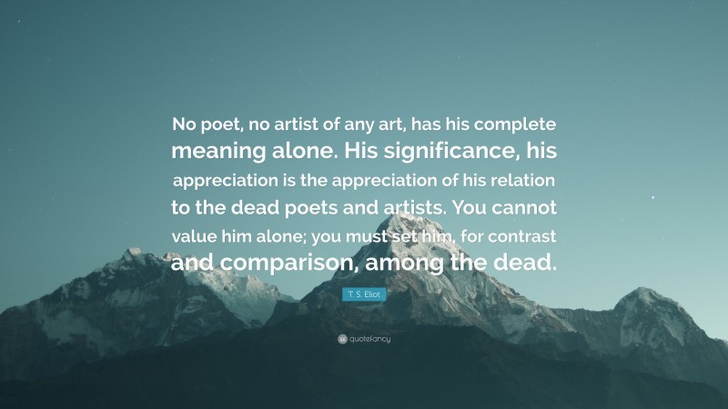 T. S. Eliot Quote: “No poet, no artist of any art, has his complete meaning alone. His significance, his appreciation is the appreciation of his relation to the dead poets and artists. You cannot value him alone; you must set him, for contrast and comparison, among the dead.”