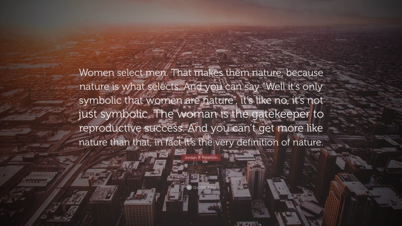 Jordan B. Peterson Quote: “Women select men. That makes them nature, because nature is what selects. And you can say “Well it’s only symbolic that women are nature”, it’s like no, it’s not just symbolic. The woman is the gatekeeper to reproductive success. And you can’t get more like nature than that, in fact it’s the very definition of nature.”