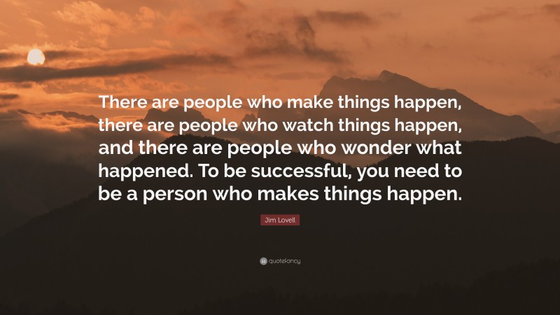 Jim Lovell Quote: “There are people who make things happen, there are people who watch things happen, and there are people who wonder what happened. To be successful, you need to be a person who makes things happen.”