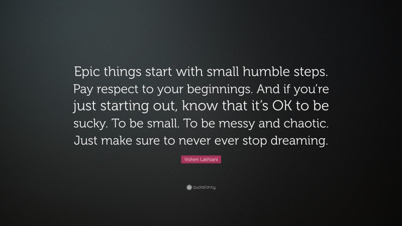 Vishen Lakhiani Quote: “Epic things start with small humble steps. Pay respect to your beginnings. And if you’re just starting out, know that it’s OK to be sucky. To be small. To be messy and chaotic. Just make sure to never ever stop dreaming.”