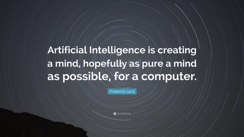 Frederick Lenz Quote: “Artificial Intelligence is creating a mind, hopefully as pure a mind as possible, for a computer.”